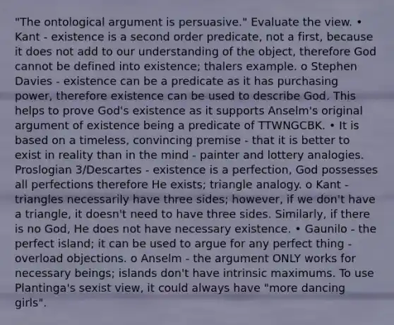 "The ontological argument is persuasive." Evaluate the view. • Kant - existence is a second order predicate, not a first, because it does not add to our understanding of the object, therefore God cannot be defined into existence; thalers example. o Stephen Davies - existence can be a predicate as it has purchasing power, therefore existence can be used to describe God. This helps to prove God's existence as it supports Anselm's original argument of existence being a predicate of TTWNGCBK. • It is based on a timeless, convincing premise - that it is better to exist in reality than in the mind - painter and lottery analogies. Proslogian 3/Descartes - existence is a perfection, God possesses all perfections therefore He exists; triangle analogy. o Kant - triangles necessarily have three sides; however, if we don't have a triangle, it doesn't need to have three sides. Similarly, if there is no God, He does not have necessary existence. • Gaunilo - the perfect island; it can be used to argue for any perfect thing - overload objections. o Anselm - the argument ONLY works for necessary beings; islands don't have intrinsic maximums. To use Plantinga's sexist view, it could always have "more dancing girls".