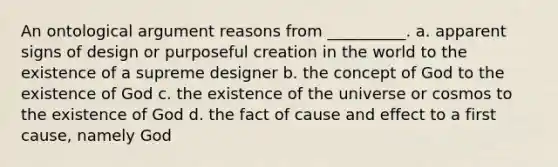 An ontological argument reasons from __________. a. apparent signs of design or purposeful creation in the world to the existence of a supreme designer b. the concept of God to the existence of God c. the existence of the universe or cosmos to the existence of God d. the fact of cause and effect to a first cause, namely God