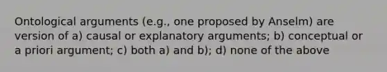 Ontological arguments (e.g., one proposed by Anselm) are version of a) causal or explanatory arguments; b) conceptual or a priori argument; c) both a) and b); d) none of the above