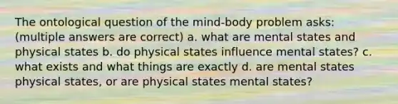 The ontological question of the mind-body problem asks: (multiple answers are correct) a. what are mental states and physical states b. do physical states influence mental states? c. what exists and what things are exactly d. are mental states physical states, or are physical states mental states?