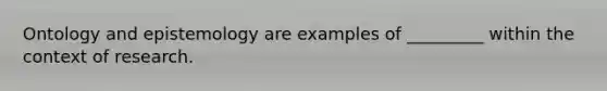 Ontology and epistemology are examples of _________ within the context of research.