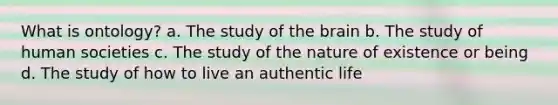 What is ontology? a. The study of <a href='https://www.questionai.com/knowledge/kLMtJeqKp6-the-brain' class='anchor-knowledge'>the brain</a> b. The study of human societies c. The study of the nature of existence or being d. The study of how to live an authentic life