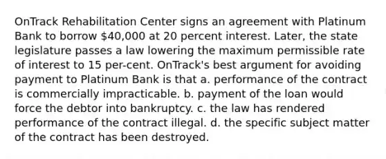 OnTrack Rehabilitation Center signs an agreement with Platinum Bank to borrow 40,000 at 20 percent interest. Later, the state legislature passes a law lowering the maximum permissible rate of interest to 15 per-cent. OnTrack's best argument for avoiding payment to Platinum Bank is that a. performance of the contract is commercially impracticable. b. payment of the loan would force the debtor into bankruptcy. c. the law has rendered performance of the contract illegal. d. the specific subject matter of the contract has been destroyed.