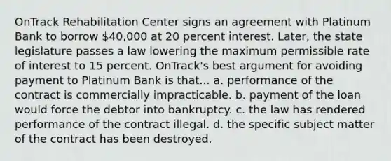 OnTrack Rehabilitation Center signs an agreement with Platinum Bank to borrow 40,000 at 20 percent interest. Later, the state legislature passes a law lowering the maximum permissible rate of interest to 15 percent. OnTrack's best argument for avoiding payment to Platinum Bank is that... a. performance of the contract is commercially impracticable. b. payment of the loan would force the debtor into bankruptcy. c. the law has rendered performance of the contract illegal. d. the specific subject matter of the contract has been destroyed.