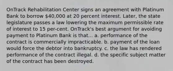 OnTrack Rehabilitation Center signs an agreement with Platinum Bank to borrow 40,000 at 20 percent interest. Later, the state legislature passes a law lowering the maximum permissible rate of interest to 15 per-cent. OnTrack's best argument for avoiding payment to Platinum Bank is that... a. performance of the contract is commercially impracticable. b. payment of the loan would force the debtor into bankruptcy. c. the law has rendered performance of the contract illegal. d. the specific subject matter of the contract has been destroyed.