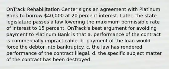 OnTrack Rehabilitation Center signs an agreement with Platinum Bank to borrow 40,000 at 20 percent interest. Later, the state legislature passes a law lowering the maximum permissible rate of interest to 15 percent. OnTrack's best argument for avoiding payment to Platinum Bank is that a. performance of the contract is commercially impracticable. b. payment of the loan would force the debtor into bankruptcy. c. the law has rendered performance of the contract illegal. d. the specific subject matter of the contract has been destroyed.