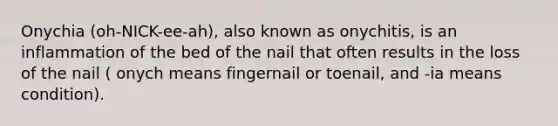 Onychia (oh-NICK-ee-ah), also known as onychitis, is an inflammation of the bed of the nail that often results in the loss of the nail ( onych means fingernail or toenail, and -ia means condition).