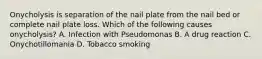 Onycholysis is separation of the nail plate from the nail bed or complete nail plate loss. Which of the following causes onycholysis? A. Infection with Pseudomonas B. A drug reaction C. Onychotillomania D. Tobacco smoking