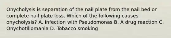 Onycholysis is separation of the nail plate from the nail bed or complete nail plate loss. Which of the following causes onycholysis? A. Infection with Pseudomonas B. A drug reaction C. Onychotillomania D. Tobacco smoking