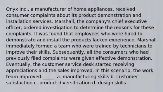 Onyx Inc., a manufacturer of home appliances, received consumer complaints about its product demonstration and installation services. Marshall, the company's chief executive officer, ordered investigation to determine the reasons for these complaints. It was found that employees who were hired to demonstrate and install the products lacked experience. Marshall immediately formed a team who were trained by technicians to improve their skills. Subsequently, all the consumers who had previously filed complaints were given effective demonstration. Eventually, the customer service desk started receiving appreciations and the sales improved. In this scenario, the work team improved _____. a. manufacturing skills b. customer satisfaction c. product diversification d. design skills