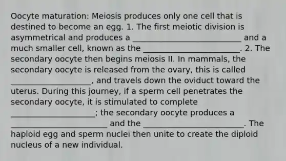 Oocyte maturation: Meiosis produces only one cell that is destined to become an egg. 1. The first meiotic division is asymmetrical and produces a ___________________________ and a much smaller cell, known as the ________________________. 2. The secondary oocyte then begins meiosis II. In mammals, the secondary oocyte is released from the ovary, this is called ____________________, and travels down the oviduct toward the uterus. During this journey, if a sperm cell penetrates the secondary oocyte, it is stimulated to complete _____________________; the secondary oocyte produces a ________________________ and the _________________________. The haploid egg and sperm nuclei then unite to create the diploid nucleus of a new individual.