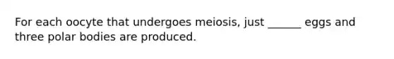 For each oocyte that undergoes meiosis, just ______ eggs and three polar bodies are produced.