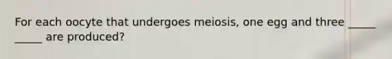 For each oocyte that undergoes meiosis, one egg and three _____ _____ are produced?