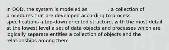 In OOD, the system is modeled as ________. a collection of procedures that are developed according to process specifications a top-down oriented structure, with the most detail at the lowest level a set of data objects and processes which are logically separate entities a collection of objects and the relationships among them