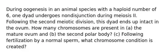 During oogenesis in an animal species with a haploid number of 6, one dyad undergoes nondisjunction during meiosis II. Following the second meiotic division, this dyad ends up intact in the ovum. How many chromosomes are present in (a) the mature ovum and (b) the second polar body? (c) Following fertilization by a normal sperm, what chromosome condition is created?