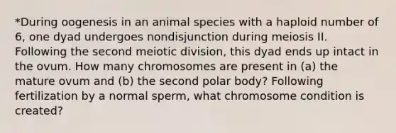 *During oogenesis in an animal species with a haploid number of 6, one dyad undergoes nondisjunction during meiosis II. Following the second meiotic division, this dyad ends up intact in the ovum. How many chromosomes are present in (a) the mature ovum and (b) the second polar body? Following fertilization by a normal sperm, what chromosome condition is created?