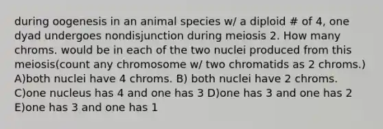 during oogenesis in an animal species w/ a diploid # of 4, one dyad undergoes nondisjunction during meiosis 2. How many chroms. would be in each of the two nuclei produced from this meiosis(count any chromosome w/ two chromatids as 2 chroms.) A)both nuclei have 4 chroms. B) both nuclei have 2 chroms. C)one nucleus has 4 and one has 3 D)one has 3 and one has 2 E)one has 3 and one has 1