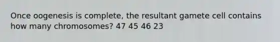 Once oogenesis is complete, the resultant gamete cell contains how many chromosomes? 47 45 46 23