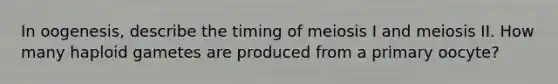 In oogenesis, describe the timing of meiosis I and meiosis II. How many haploid gametes are produced from a primary oocyte?