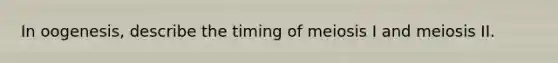 In oogenesis, describe the timing of meiosis I and meiosis II.