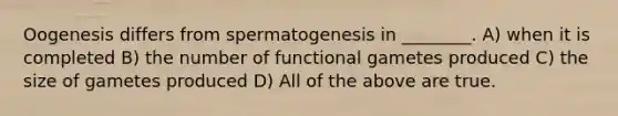 Oogenesis differs from spermatogenesis in ________. A) when it is completed B) the number of functional gametes produced C) the size of gametes produced D) All of the above are true.