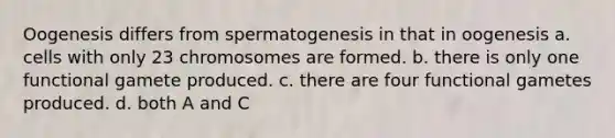 Oogenesis differs from spermatogenesis in that in oogenesis a. cells with only 23 chromosomes are formed. b. there is only one functional gamete produced. c. there are four functional gametes produced. d. both A and C