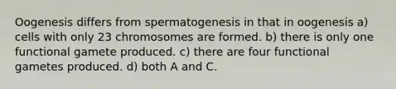 Oogenesis differs from spermatogenesis in that in oogenesis a) cells with only 23 chromosomes are formed. b) there is only one functional gamete produced. c) there are four functional gametes produced. d) both A and C.