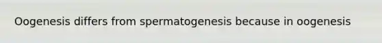 Oogenesis differs from spermatogenesis because in oogenesis