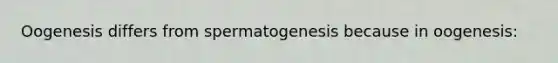 Oogenesis differs from spermatogenesis because in oogenesis: