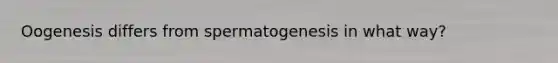 Oogenesis differs from spermatogenesis in what way?