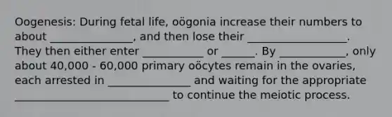 Oogenesis: During fetal life, oögonia increase their numbers to about _______________, and then lose their __________________. They then either enter ___________ or ______. By ____________, only about 40,000 - 60,000 primary oöcytes remain in the ovaries, each arrested in _______________ and waiting for the appropriate ____________________________ to continue the meiotic process.