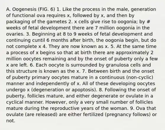 A. Oogenesis (FIG. 6) 1. Like the process in the male, generation of functional ova requires x, followed by x, and then by packaging of the gametes 2. x cells give rise to oogonia; by # weeks of fetal development there are 7 million oogonia in the ovaries. 3. Beginning at 8 to 9 weeks of fetal development and continuing cuntil 6 months after birth, the oogonia begin, but do not complete x 4. They are now known as x. 5. At the same time a process of x begins so that at birth there are approximately 2 million oocytes remaining and by the onset of puberty only a few x are left. 6. Each oocyte is surrounded by granulosa cells and this structure is known as the x. 7. Between birth and the onset of puberty primary oocytes mature in a continuous (non-cyclic) manner and independently of x. All of these developing oocytes undergo x (degeneration or apoptosis). 8. Following the onset of puberty, follicles mature, and either degenerate or ovulate in a cyclical manner. However, only a very small number of follicles mature during the reproductive years of the woman. 9. Ova that ovulate (are released) are either fertilized (pregnancy follows) or not.