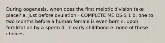 During oogenesis, when does the first meiotic division take place? a. just before ovulation - COMPLETE MEIOSIS 1 b. one to two months before a human female is even born c. upon fertilization by a sperm d. in early childhood e. none of these choices