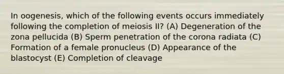 In oogenesis, which of the following events occurs immediately following the completion of meiosis II? (A) Degeneration of the zona pellucida (B) Sperm penetration of the corona radiata (C) Formation of a female pronucleus (D) Appearance of the blastocyst (E) Completion of cleavage