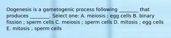 Oogenesis is a gametogenic process following ________ that produces ________. Select one: A. meiosis ; egg cells B. binary fission ; sperm cells C. meiosis ; sperm cells D. mitosis ; egg cells E. mitosis ; sperm cells