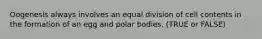 Oogenesis always involves an equal division of cell contents in the formation of an egg and polar bodies. (TRUE or FALSE)