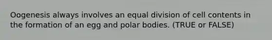 Oogenesis always involves an equal division of cell contents in the formation of an egg and polar bodies. (TRUE or FALSE)