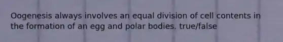 Oogenesis always involves an equal division of cell contents in the formation of an egg and polar bodies. true/false