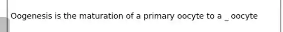 Oogenesis is the maturation of a primary oocyte to a _ oocyte