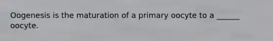 Oogenesis is the maturation of a primary oocyte to a ______ oocyte.