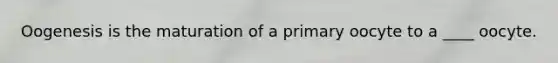 Oogenesis is the maturation of a primary oocyte to a ____ oocyte.