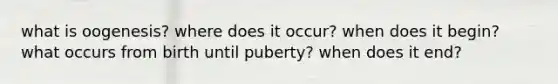 what is oogenesis? where does it occur? when does it begin? what occurs from birth until puberty? when does it end?