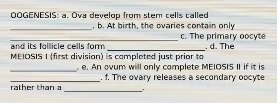 OOGENESIS: a. Ova develop from stem cells called _____________________. b. At birth, the ovaries contain only ___________________________________________ c. The primary oocyte and its follicle cells form _________________________. d. The MEIOSIS I (first division) is completed just prior to _________________. e. An ovum will only complete MEIOSIS II if it is _______________________. f. The ovary releases a secondary oocyte rather than a ____________________.