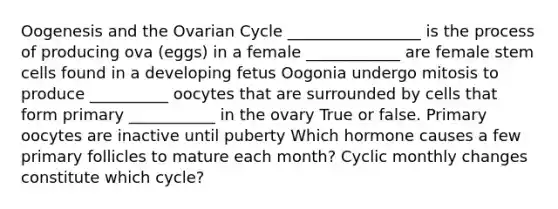 Oogenesis and the Ovarian Cycle _________________ is the process of producing ova (eggs) in a female ____________ are female stem cells found in a developing fetus Oogonia undergo mitosis to produce __________ oocytes that are surrounded by cells that form primary ___________ in the ovary True or false. Primary oocytes are inactive until puberty Which hormone causes a few primary follicles to mature each month? Cyclic monthly changes constitute which cycle?