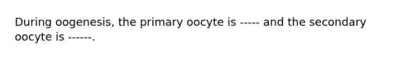 During oogenesis, the primary oocyte is ----- and the secondary oocyte is ------.