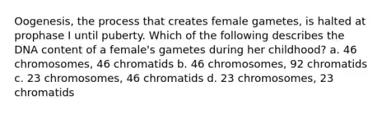 Oogenesis, the process that creates female gametes, is halted at prophase I until puberty. Which of the following describes the DNA content of a female's gametes during her childhood? a. 46 chromosomes, 46 chromatids b. 46 chromosomes, 92 chromatids c. 23 chromosomes, 46 chromatids d. 23 chromosomes, 23 chromatids