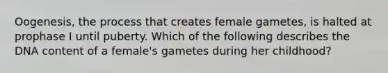 Oogenesis, the process that creates female gametes, is halted at prophase I until puberty. Which of the following describes the DNA content of a female's gametes during her childhood?