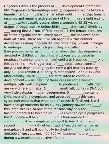 Oogenesis -this is the process of ____ development Differences btw Oogenesis & Spermatogenesis: ○ oogenesis begins before a female infant is ____, it is then arrested until _____; at that time, it resumes and remains active as part of the ____ cycle until ending at _____, which usually occurs when a woman is 45-55 yrs old Stages of Oogenesis: ♠ before birth: -____ (stem cells) divide by ____ during first 2-7 mo. of fetal period --> the female produces all of the oogonia she will every make ____ she has even been born -at 7 mo., there are 7 million oogonia > this number decreases as many oogonia die -the remaining 1-2 million begin to undergo ____ __, at which point they are called ___ _____ > they proceed as far as ____ __, after which their development is arrested ♠ childhood: -the primary oocytes are arrested in prophase I (and some of them die) until a girl reaches ______ > at this point, ↑s in Hs trigger start of ____ cycle -since some 1˚ oocytes are degenerating, by the time a girl reaches puberty only 300,000 remain ♠ puberty to menopause: -about 1x / mo. after puberty, 20-30 ___ ____ are stimulated to continue development --> usually 1 of these cells (in some women, multiple cells) will complete ____ __ to produce 2 ____ cells that are very different in size: ♀___ ____: small cell, contains DNA but very little cytoplasm; often degenerates ♀ ___ _____: contains DNA, most of the cytoplasm, and absorbed _____; this extra cytoplasm ensures that when the 2˚ oocyte is fertilized, it will have enough nutrients for its 4-7 day journey toward the _____; this large size is also one of the reasons why only the __ _____ has the potential to become an ____ -as ovarian cycle progresses, the 2˚ oocyte will begin ___ ___, but is then arrested in ___ __ ==> if _____, it will complete meiosis II to form the ___ and second ___ ____ ==> if not fertilized, 2˚ oocyte will remain in metaphase II and will eventually be shed with _____ -of the 300,000 1˚ oocytes, only 400-500 will become mature ___ ____ during a woman's reproductive lifetime