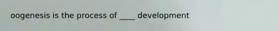 oogenesis is the process of ____ development