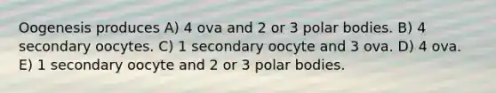 Oogenesis produces A) 4 ova and 2 or 3 polar bodies. B) 4 secondary oocytes. C) 1 secondary oocyte and 3 ova. D) 4 ova. E) 1 secondary oocyte and 2 or 3 polar bodies.